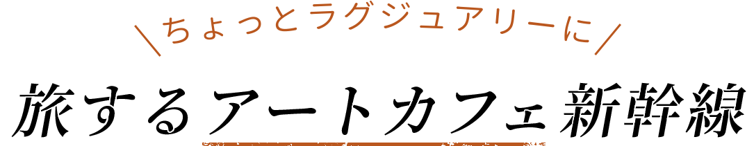 ちょっとラグジュアリーに,旅するアートカフェ新幹線
