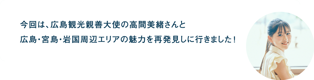 今回は、広島観光親善大使の高間美緒さんと 広島・宮島・岩国周辺エリアの魅力を再発見しに行きました!