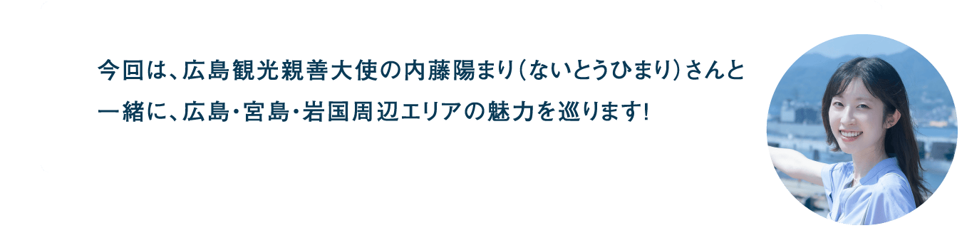 今回は、広島観光親善大使の内藤陽まり（ないとうひまり）さんと一緒に、広島・宮島・岩国周辺エリアの魅力を巡ります！