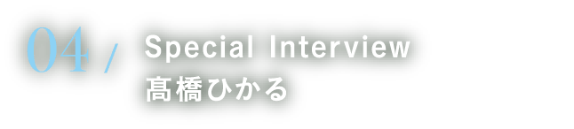 04 Special Interview 髙橋ひかる