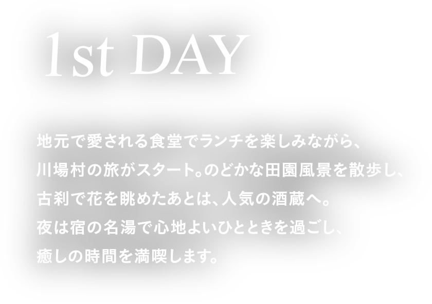 1st DAY 地元で愛される食堂でランチを楽しみながら、川場村の旅がスタート。のどかな田園風景を散歩し、古刹で花を眺めたあとは、人気の酒蔵へ。夜は宿の名湯で心地よいひとときを過ごし、癒しの時間を満喫します。