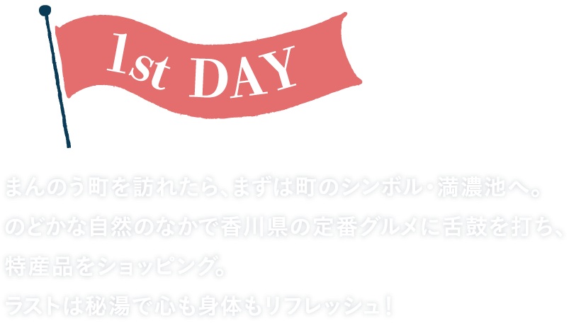 1st DAY まんのう町を訪れたら、まずは町のシンボル・満濃池へ。のどかな自然のなかで香川県の定番グルメに舌鼓を打ち、特産品をショッピング。ラストは秘湯で心も身体もリフレッシュ！