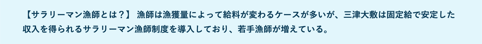 【サラリーマン漁師とは？】 漁師は漁獲量によって給料が変わるケースが多いが、三津大敷は固定給で安定した収入を得られるサラリーマン漁師制度を導入しており、若手漁師が増えている。