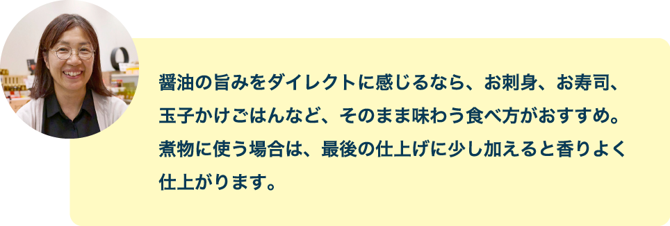 醤油の旨みをダイレクトに感じるなら、お刺身、お寿司、玉子かけごはんなど、そのまま味わう食べ方がおすすめ。煮物に使う場合は、最後の仕上げに少し加えると香りよく仕上がります。