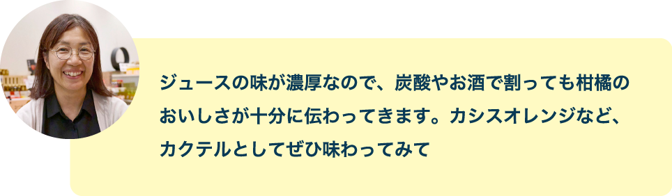 ジュースの味が濃厚なので、炭酸やお酒で割っても柑橘のおいしさが十分に伝わってきます。カシスオレンジなど、カクテルとしてぜひ味わってみて