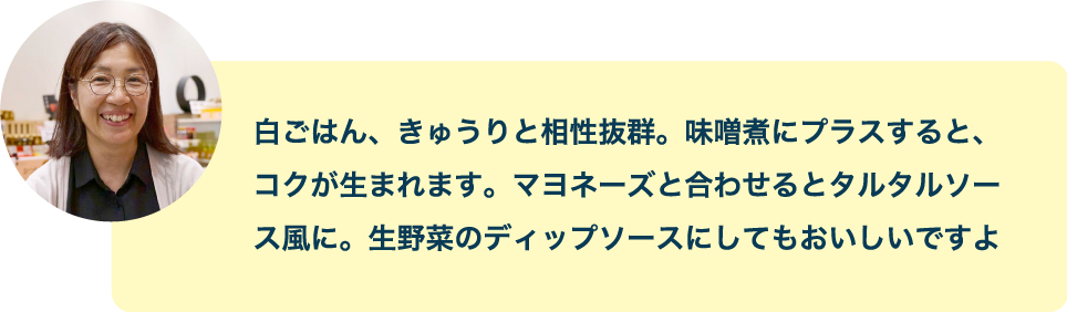 白ごはん、きゅうりと相性抜群。味噌煮にプラスすると、コクが生まれます。マヨネーズと合わせるとタルタルソース風に。生野菜のディップソースにしてもaおいしいですよ