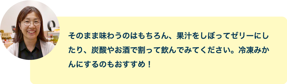 そのまま味わうのはもちろん、果汁をしぼってゼリーにしたり、炭酸やお酒で割って飲んでみてください。冷凍みかんにするのもおすすめ！